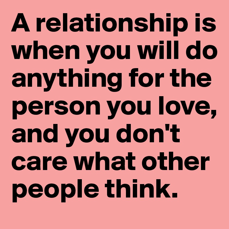 A relationship is when you will do anything for the person you love, and you don't care what other people think.