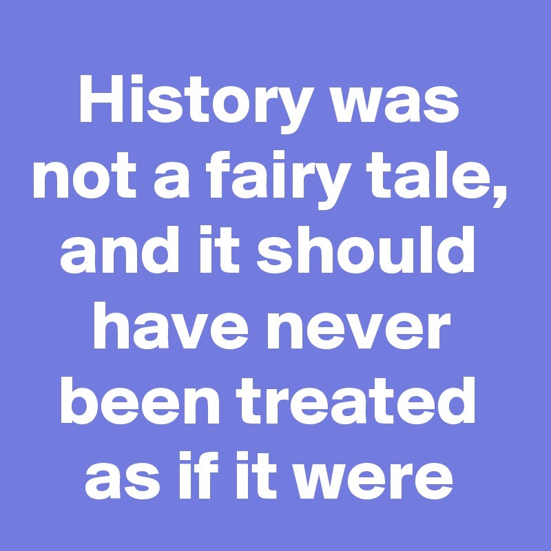 History was not a fairy tale, and it should have never been treated as if it were