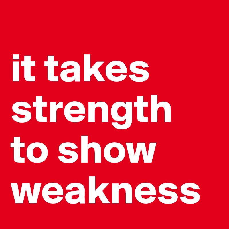 
it takes strength to show weakness
