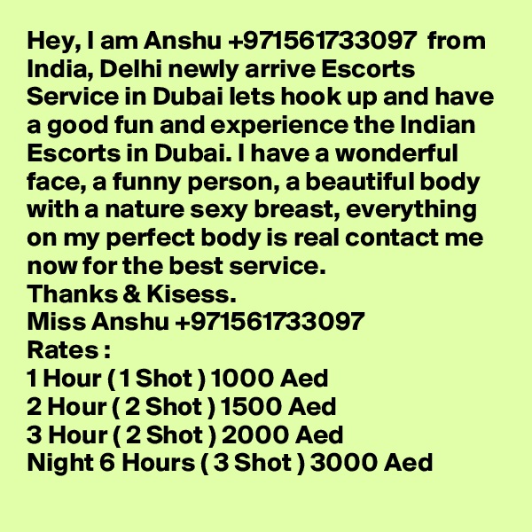 Hey, I am Anshu +971561733097  from India, Delhi newly arrive Escorts Service in Dubai lets hook up and have a good fun and experience the Indian Escorts in Dubai. I have a wonderful face, a funny person, a beautiful body with a nature sexy breast, everything on my perfect body is real contact me now for the best service.  
Thanks & Kisess.
Miss Anshu +971561733097
Rates :
1 Hour ( 1 Shot ) 1000 Aed
2 Hour ( 2 Shot ) 1500 Aed
3 Hour ( 2 Shot ) 2000 Aed
Night 6 Hours ( 3 Shot ) 3000 Aed
