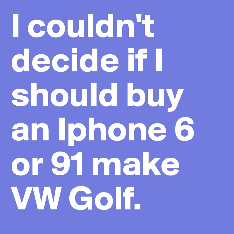 I couldn't decide if I should buy an Iphone 6 or 91 make VW Golf.