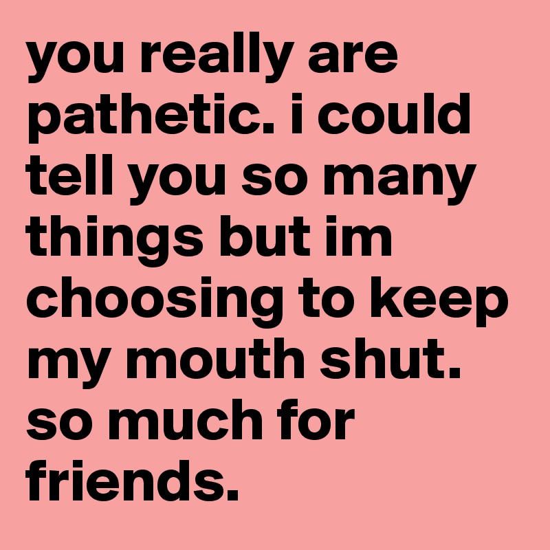 you really are pathetic. i could tell you so many things but im choosing to keep my mouth shut. so much for friends.