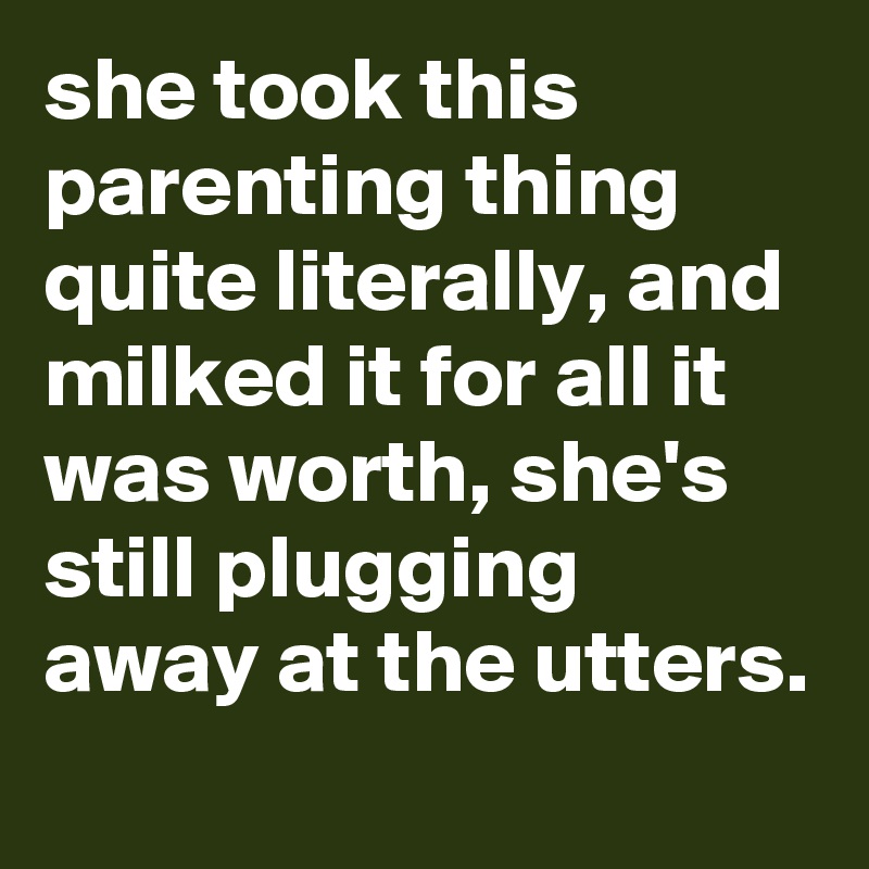 she took this parenting thing quite literally, and milked it for all it was worth, she's still plugging away at the utters.
