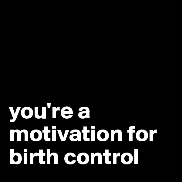 



you're a motivation for birth control