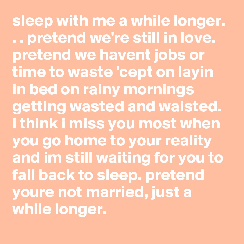 sleep with me a while longer. . . pretend we're still in love. pretend we havent jobs or time to waste 'cept on layin in bed on rainy mornings getting wasted and waisted. i think i miss you most when you go home to your reality and im still waiting for you to fall back to sleep. pretend youre not married, just a while longer.