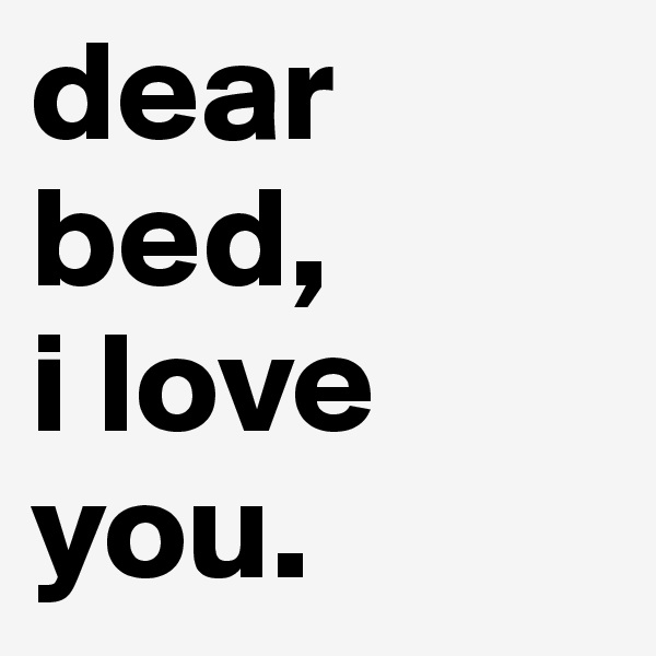 dear bed,
i love you.