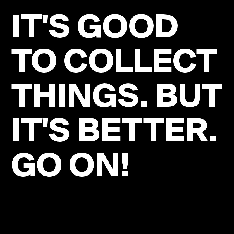 IT'S GOOD TO COLLECT THINGS. BUT IT'S BETTER. GO ON!