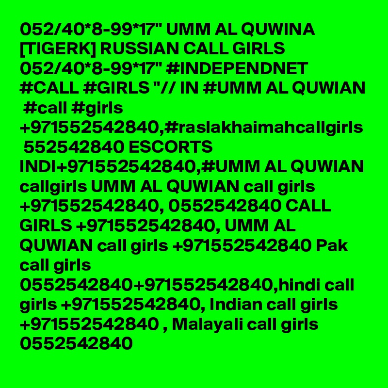 052/40*8-99*17" UMM AL QUWINA [TIGERK] RUSSIAN CALL GIRLS 052/40*8-99*17" #INDEPENDNET #CALL #GIRLS "// IN #UMM AL QUWIAN  #call #girls +971552542840,#raslakhaimahcallgirls  552542840 ESCORTS INDI+971552542840,#UMM AL QUWIAN callgirls UMM AL QUWIAN call girls +971552542840, 0552542840 CALL GIRLS +971552542840, UMM AL QUWIAN call girls +971552542840 Pak call girls 0552542840+971552542840,hindi call girls +971552542840, Indian call girls +971552542840 , Malayali call girls 0552542840