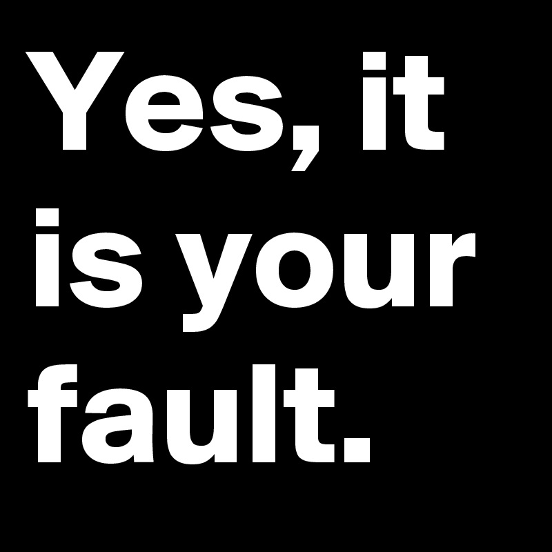 Yes, it is your fault.