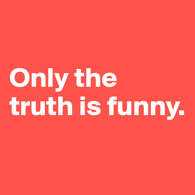 

Only the truth is funny.

