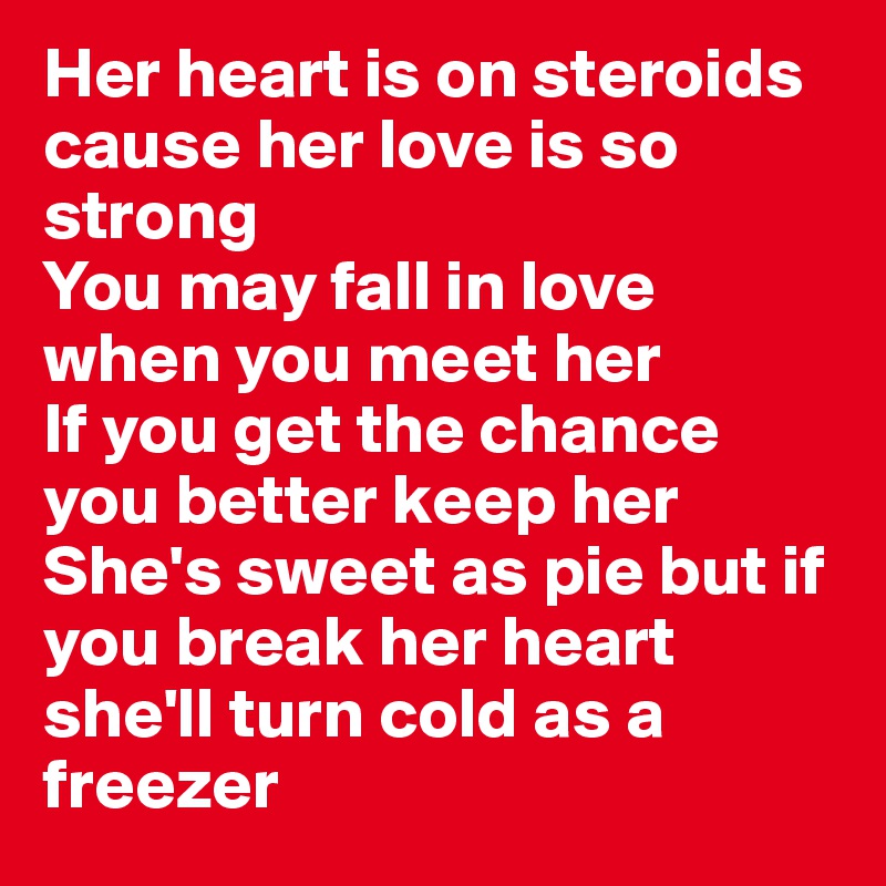 Her heart is on steroids cause her love is so strong 
You may fall in love when you meet her 
If you get the chance you better keep her She's sweet as pie but if you break her heart she'll turn cold as a freezer