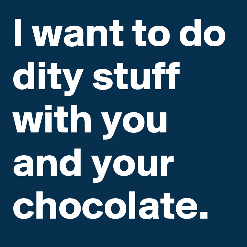 I want to do dity stuff with you and your chocolate.