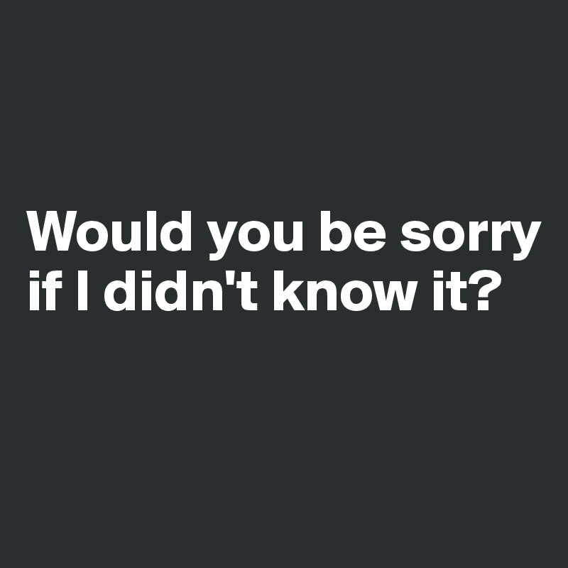 


Would you be sorry if I didn't know it?


