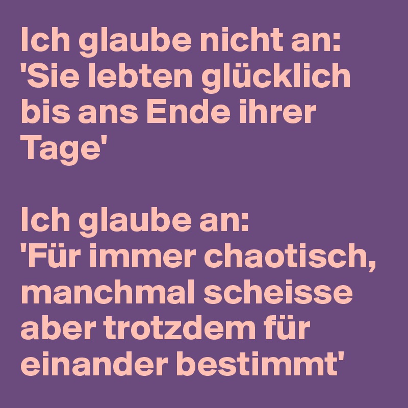 Ich glaube nicht an: 'Sie lebten glücklich bis ans Ende ihrer Tage'

Ich glaube an:
'Für immer chaotisch, manchmal scheisse aber trotzdem für einander bestimmt'