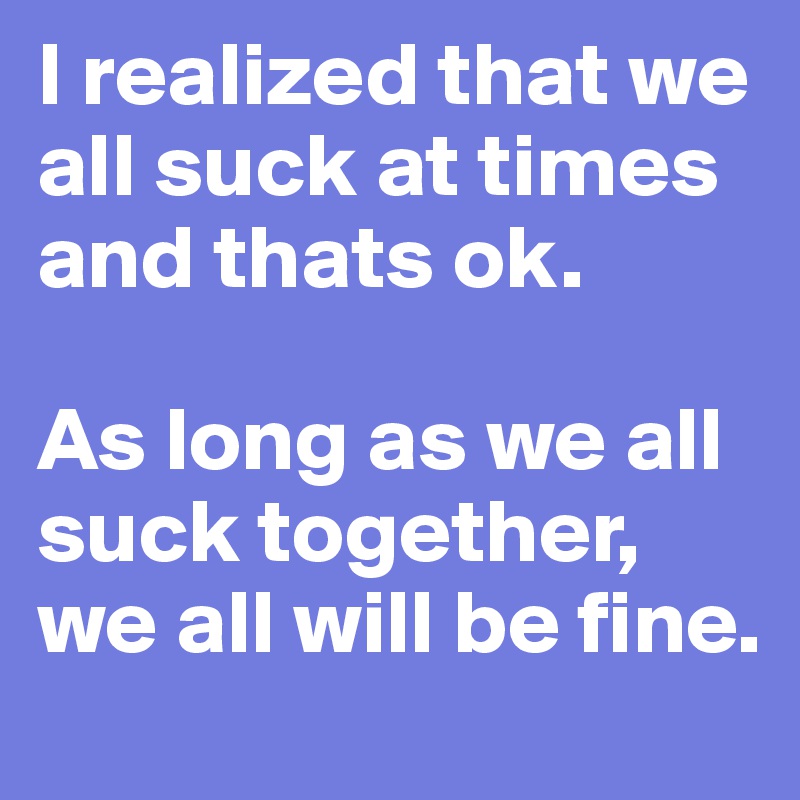 I realized that we all suck at times and thats ok. 

As long as we all suck together, we all will be fine. 