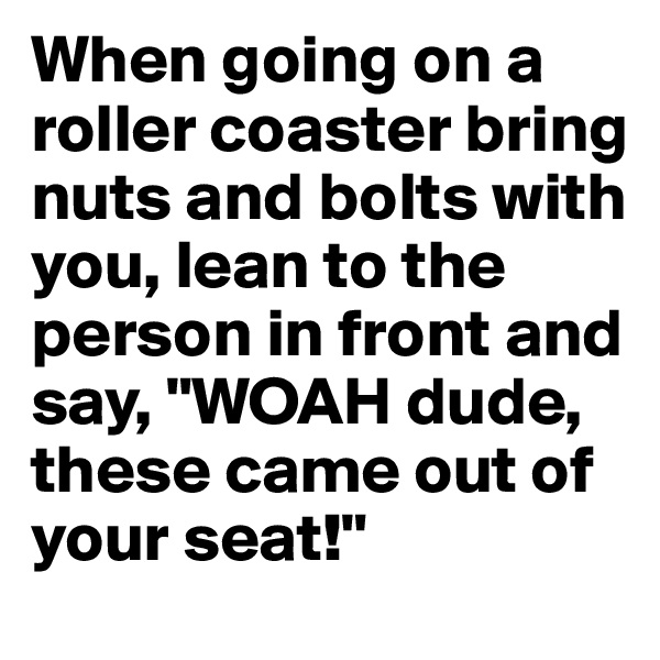 When going on a roller coaster bring nuts and bolts with you, lean to the person in front and say, "WOAH dude, these came out of your seat!"