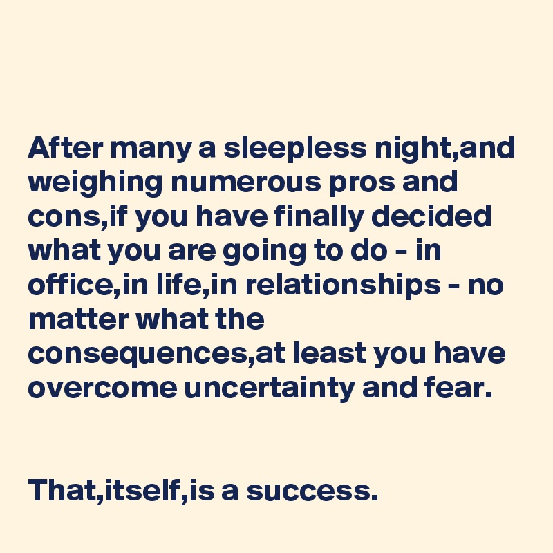 


After many a sleepless night,and weighing numerous pros and cons,if you have finally decided what you are going to do - in office,in life,in relationships - no matter what the consequences,at least you have overcome uncertainty and fear.


That,itself,is a success.