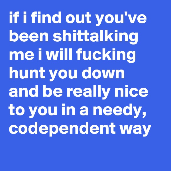 if i find out you've been shittalking me i will fucking hunt you down and be really nice to you in a needy, codependent way