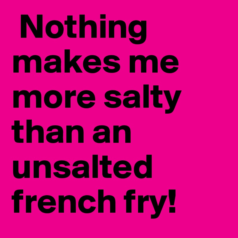  Nothing makes me more salty than an unsalted french fry!