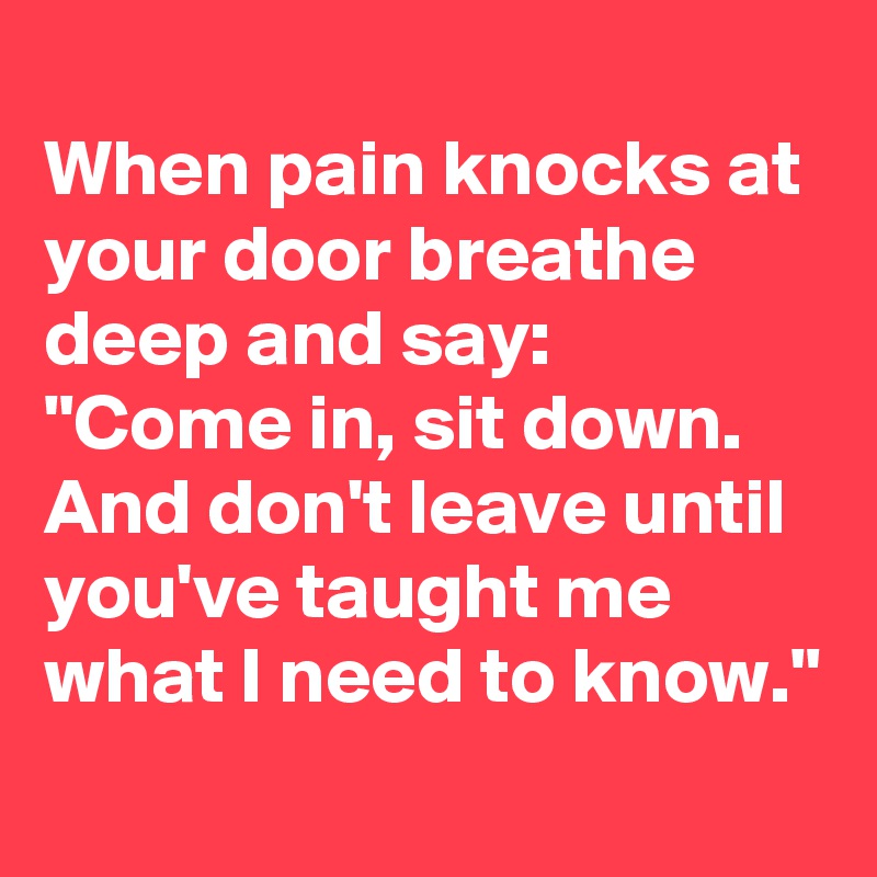 
When pain knocks at your door breathe deep and say:
"Come in, sit down. And don't leave until you've taught me what I need to know."
