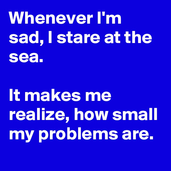 Whenever I'm sad, I stare at the sea. 

It makes me realize, how small my problems are.