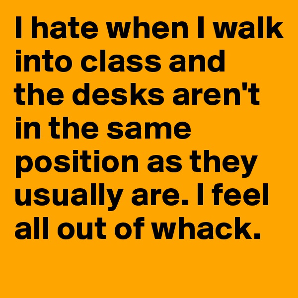 I hate when I walk into class and the desks aren't in the same position as they usually are. I feel all out of whack.