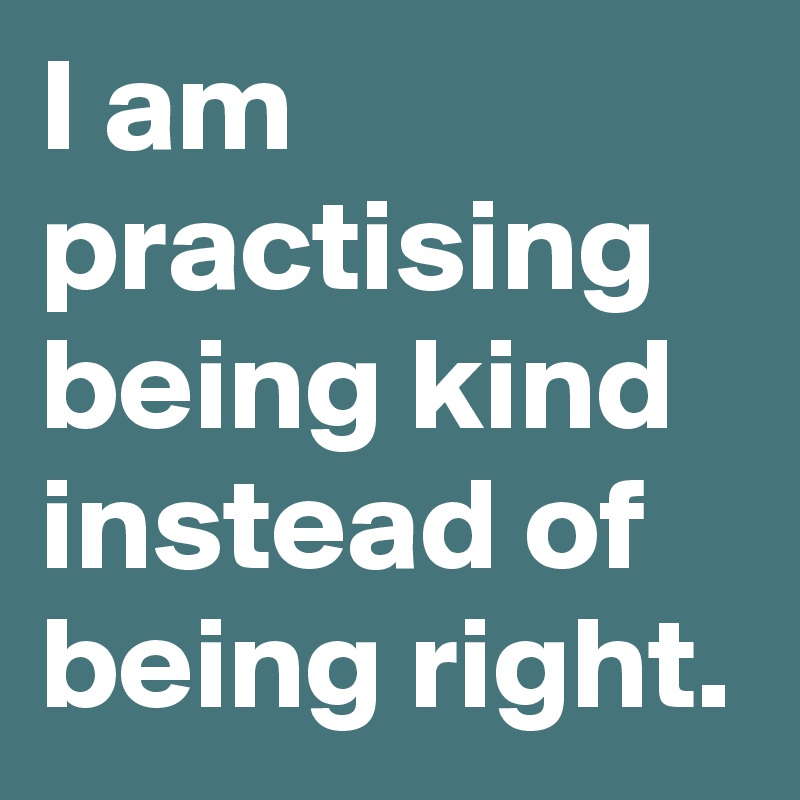 I am practising being kind instead of being right.