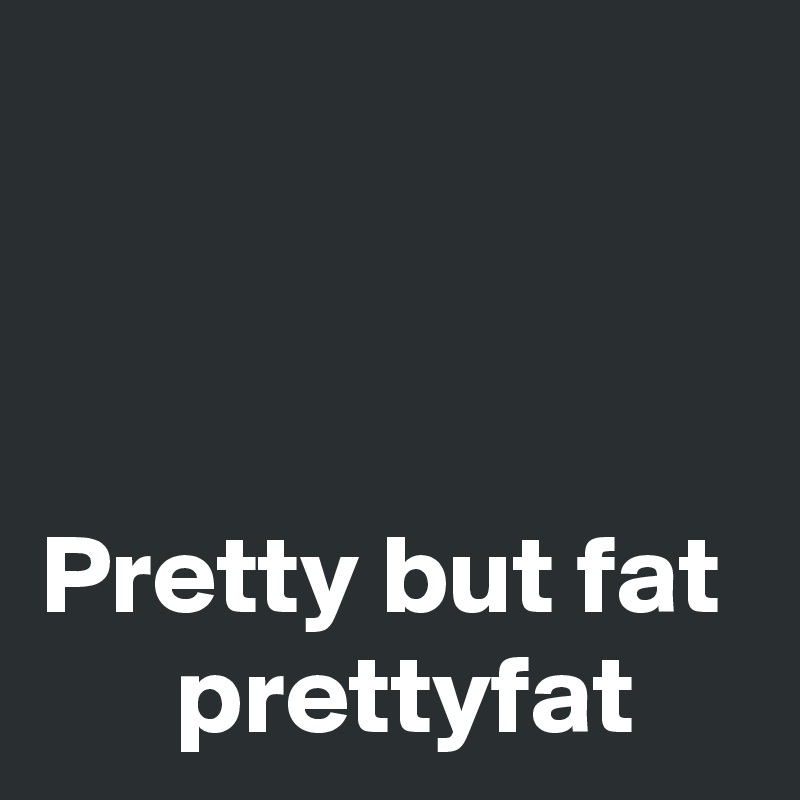                                                                                                                   Pretty but fat       prettyfat