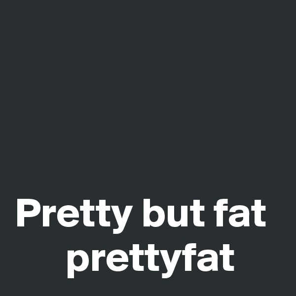                                                                                                                   Pretty but fat       prettyfat