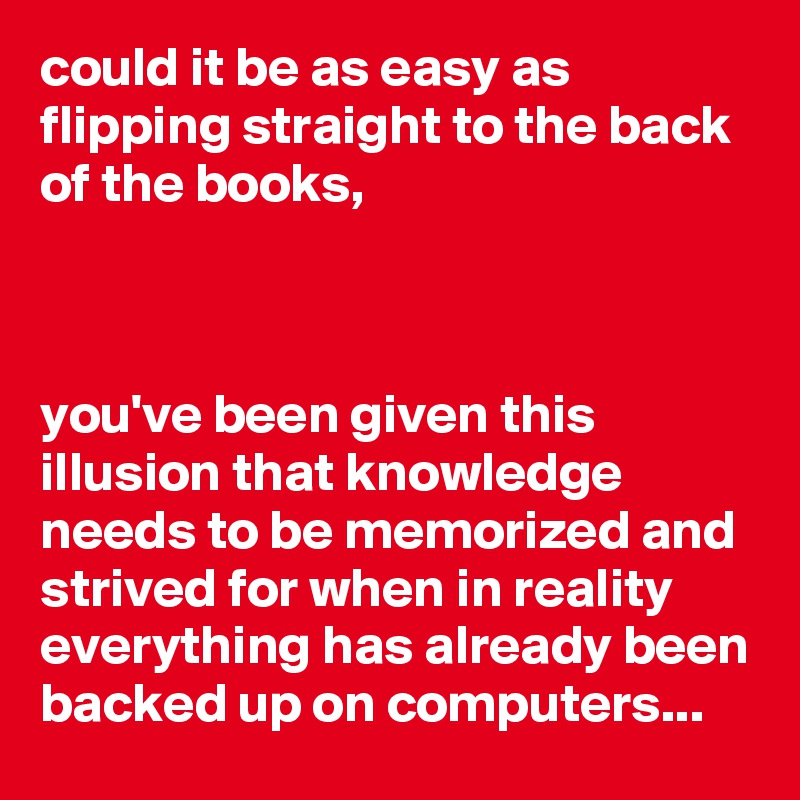 could it be as easy as flipping straight to the back of the books,



you've been given this illusion that knowledge needs to be memorized and strived for when in reality everything has already been backed up on computers...