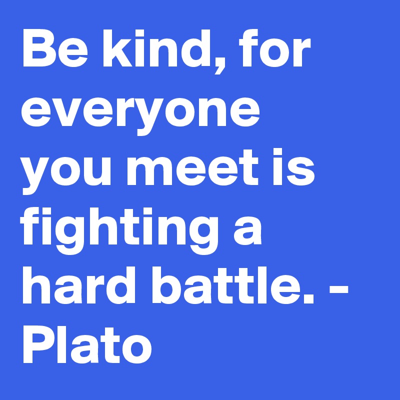 Be kind, for everyone you meet is fighting a hard battle. - Plato