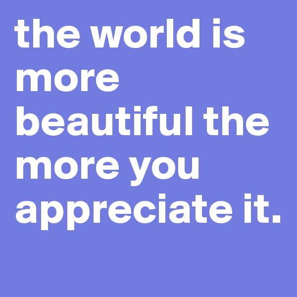 the world is more beautiful the more you appreciate it. 