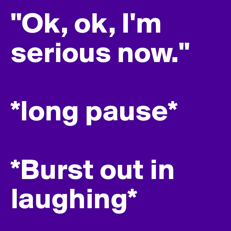 "Ok, ok, I'm serious now." 

*long pause* 

*Burst out in laughing*