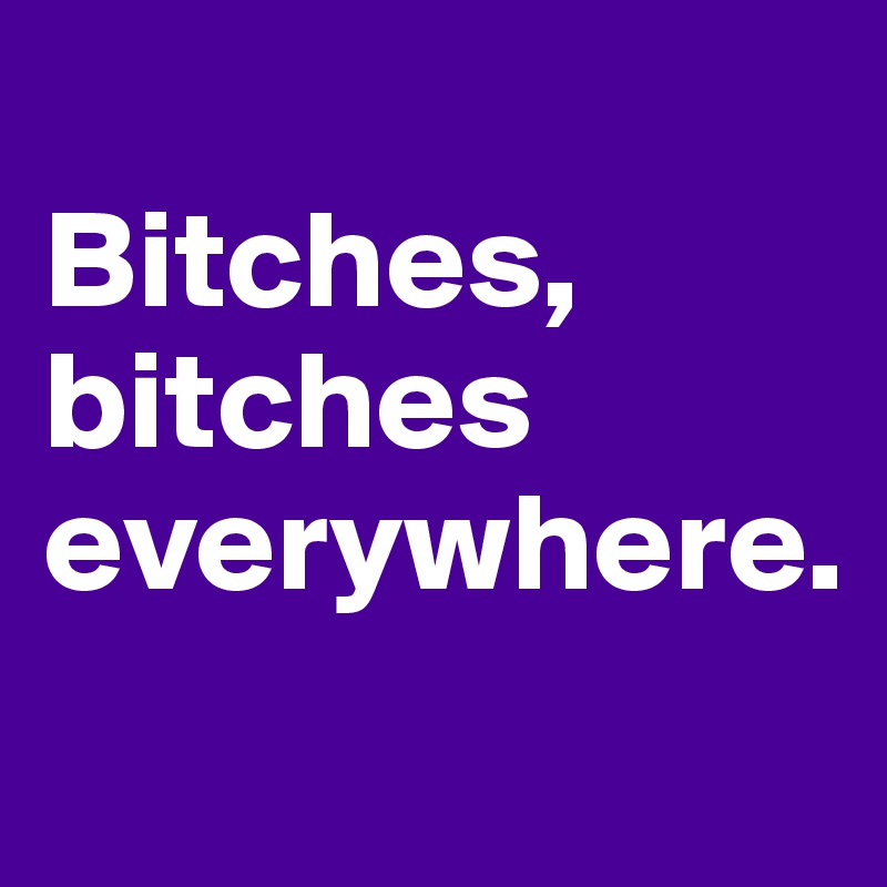 
Bitches, bitches everywhere. 
