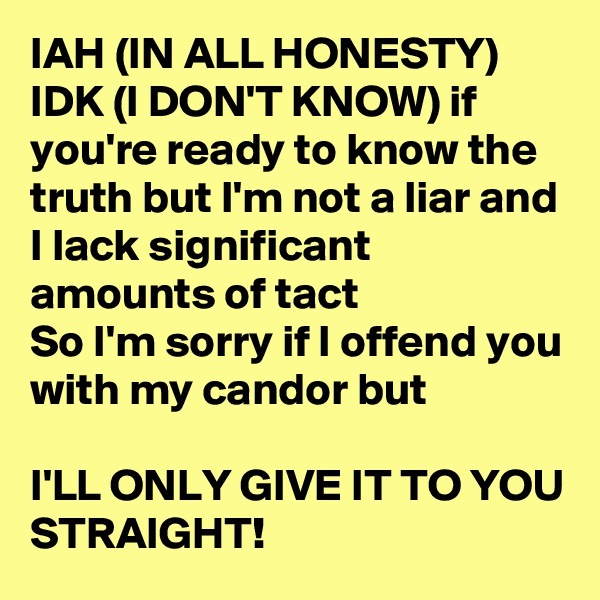 IAH (IN ALL HONESTY) 
IDK (I DON'T KNOW) if you're ready to know the truth but I'm not a liar and I lack significant amounts of tact 
So I'm sorry if I offend you with my candor but

I'LL ONLY GIVE IT TO YOU STRAIGHT! 