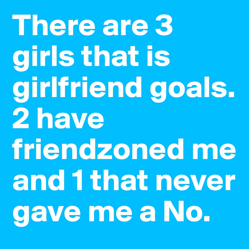 There are 3 girls that is girlfriend goals. 2 have friendzoned me and 1 that never gave me a No.