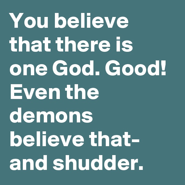 You believe that there is one God. Good! Even the demons believe that- and shudder.