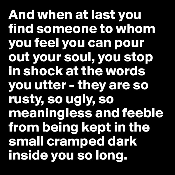 And when at last you find someone to whom you feel you can pour out your soul, you stop in shock at the words you utter - they are so rusty, so ugly, so meaningless and feeble from being kept in the small cramped dark inside you so long. 