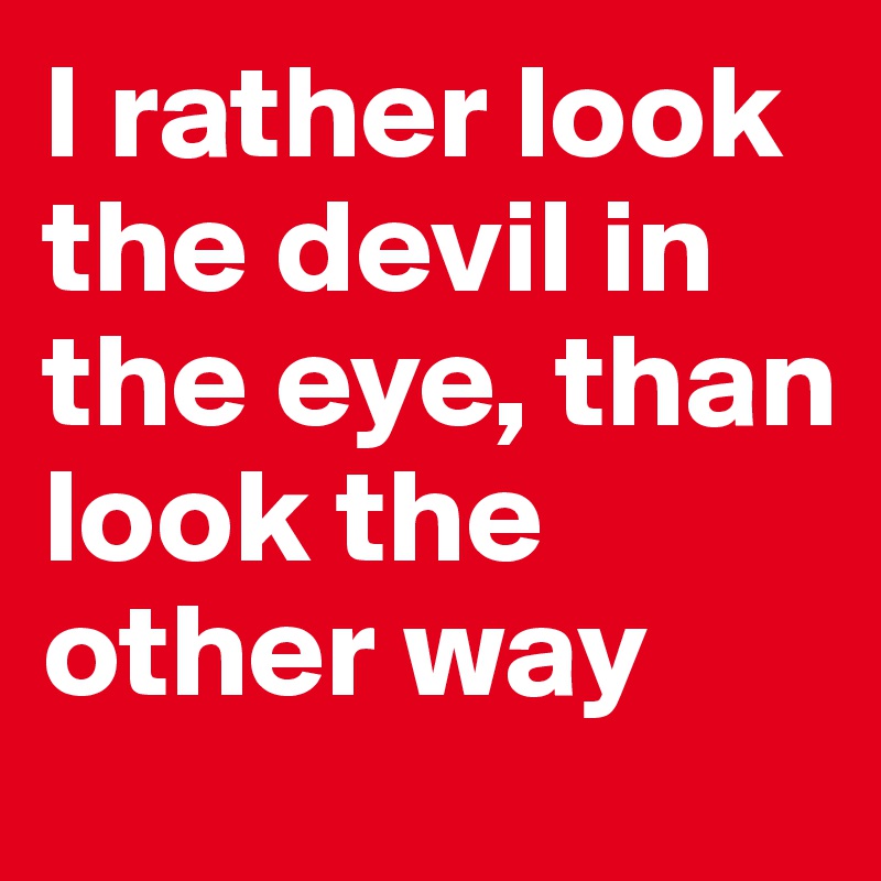 I rather look the devil in the eye, than look the other way 