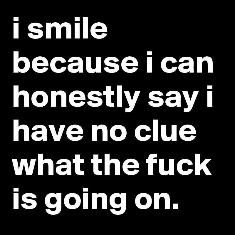 i smile because i can honestly say i have no clue what the fuck is going on.