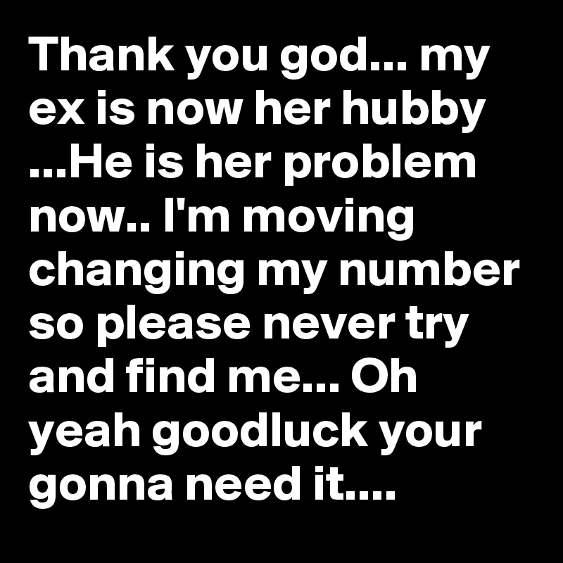 Thank you god... my ex is now her hubby ...He is her problem now.. I'm moving changing my number so please never try and find me... Oh yeah goodluck your gonna need it....