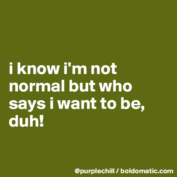 


i know i'm not normal but who says i want to be, duh! 

