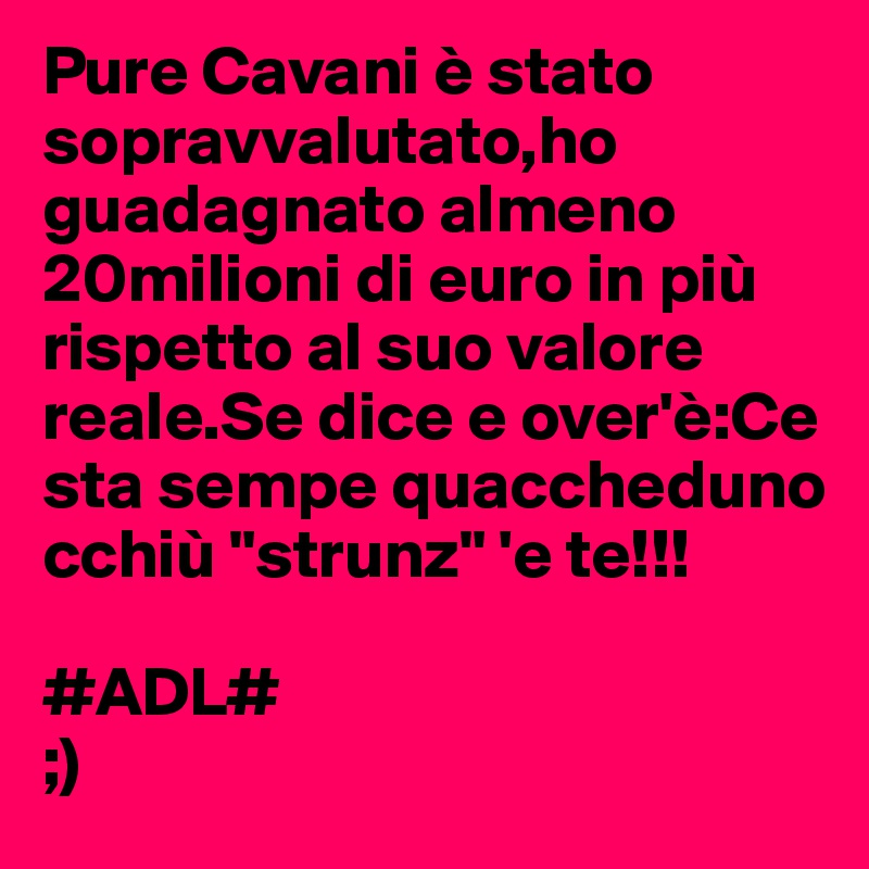 Pure Cavani è stato sopravvalutato,ho guadagnato almeno 20milioni di euro in più rispetto al suo valore reale.Se dice e over'è:Ce sta sempe quaccheduno cchiù "strunz" 'e te!!!

#ADL#
;)