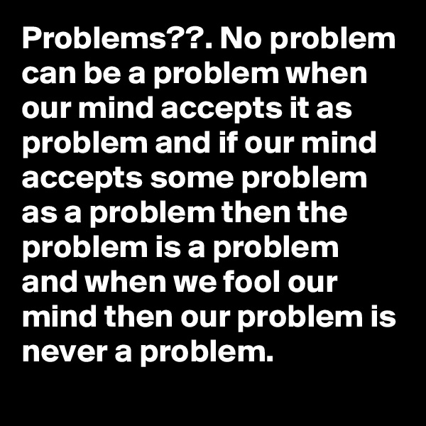 Problems??. No problem can be a problem when our mind accepts it as problem and if our mind accepts some problem as a problem then the problem is a problem and when we fool our mind then our problem is never a problem.