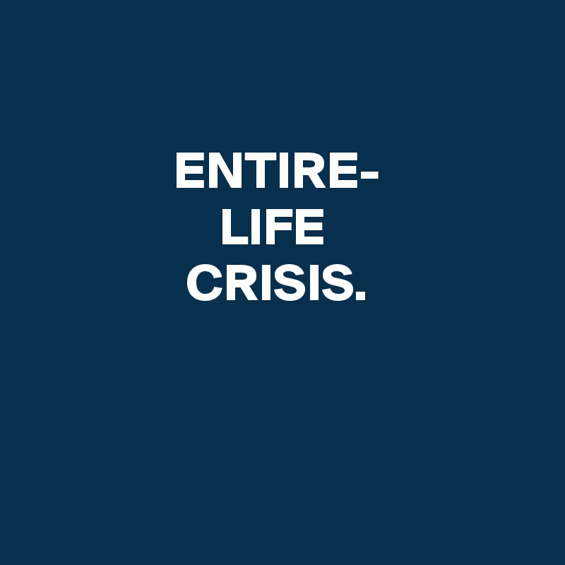 

ENTIRE-
LIFE 
CRISIS.



