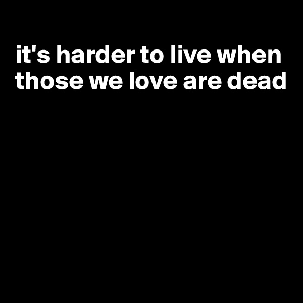 
it's harder to live when those we love are dead







