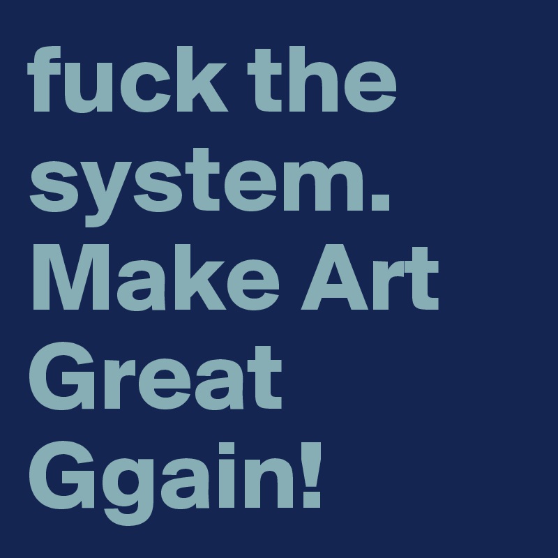 fuck the system. Make Art Great Ggain! 