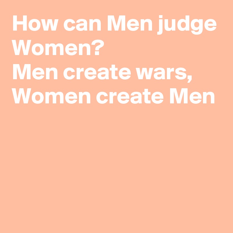 How can Men judge Women? 
Men create wars, Women create Men



