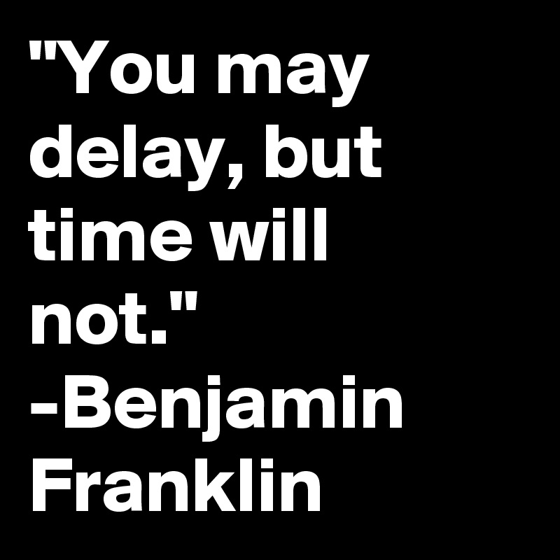"You may delay, but time will not."
-Benjamin Franklin