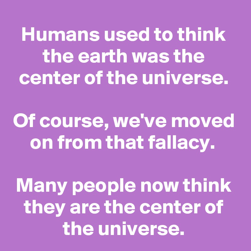 Humans used to think the earth was the center of the universe.

Of course, we've moved on from that fallacy. 

Many people now think they are the center of the universe.